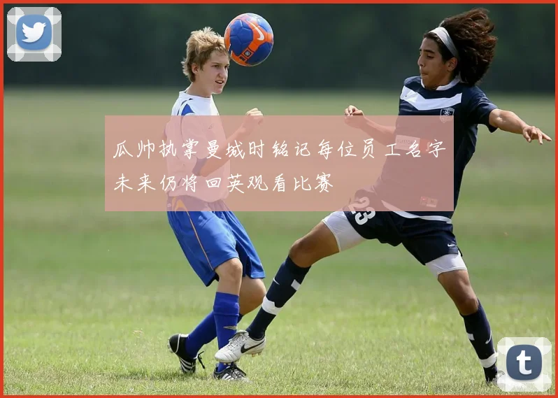 瓜帅执掌曼城时铭记每位员工名字未来仍将回英观看比赛