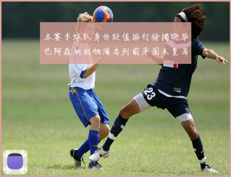 本赛季球队身价贬值排行榜揭晓毕巴阿森纳利物浦名列前茅国米皇马紧随其后