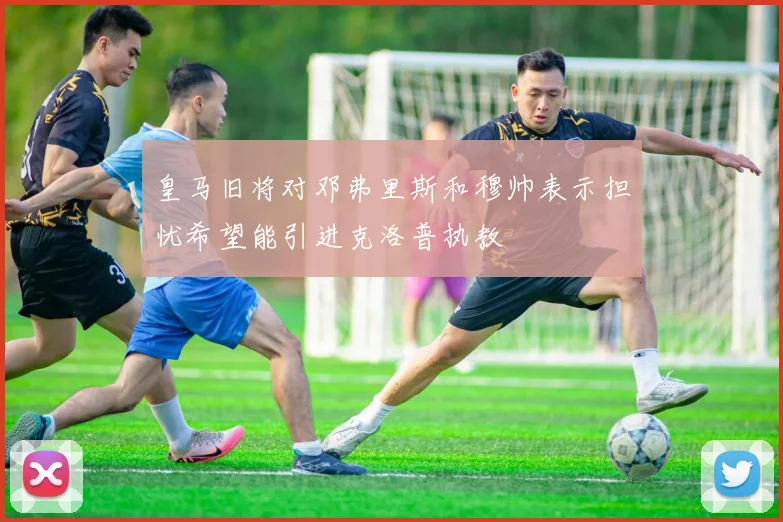 皇马旧将对邓弗里斯和穆帅表示担忧希望能引进克洛普执教