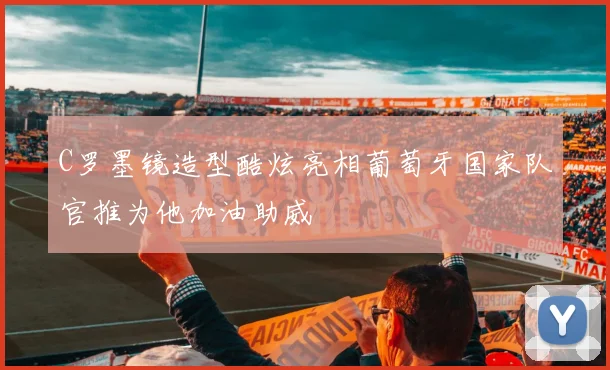 C罗墨镜造型酷炫亮相葡萄牙国家队官推为他加油助威