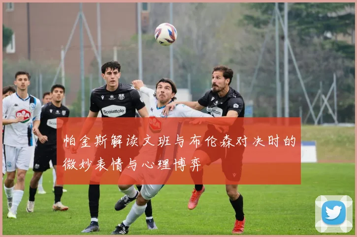 帕金斯解读文班与布伦森对决时的微妙表情与心理博弈