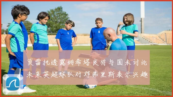莫雷托透露姆希塔良将与国米讨论未来英超球队对邓弗里斯表示兴趣