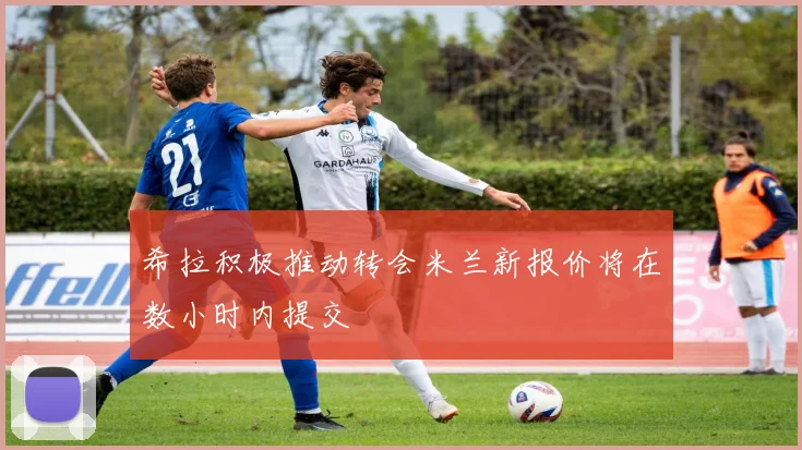 希拉积极推动转会米兰新报价将在数小时内提交