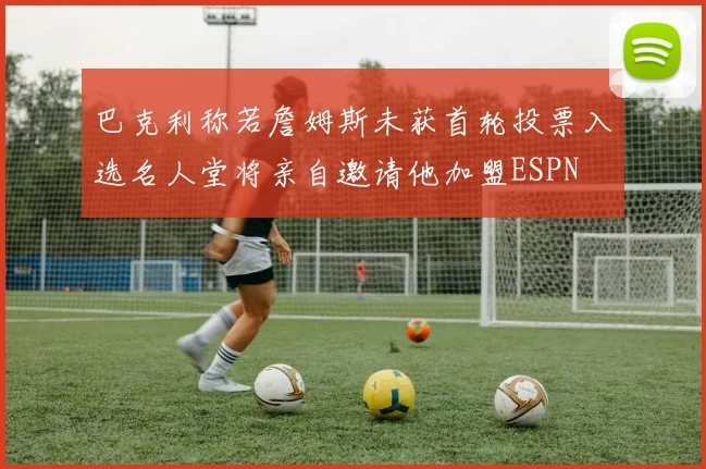 巴克利称若詹姆斯未获首轮投票入选名人堂将亲自邀请他加盟ESPN