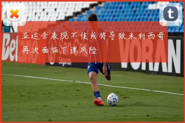 亚运会表现不佳或将导致米利西奇再次面临下课风险