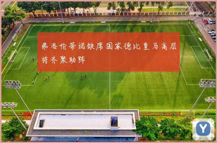 弗洛伦蒂诺缺席国家德比皇马高层将齐聚助阵