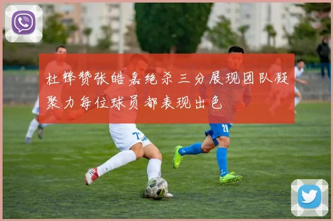 杜锋赞张皓嘉绝杀三分展现团队凝聚力每位球员都表现出色