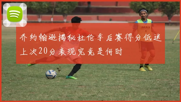 乔约翰逊揭秘杜伦季后赛得分低迷上次20分表现究竟是何时